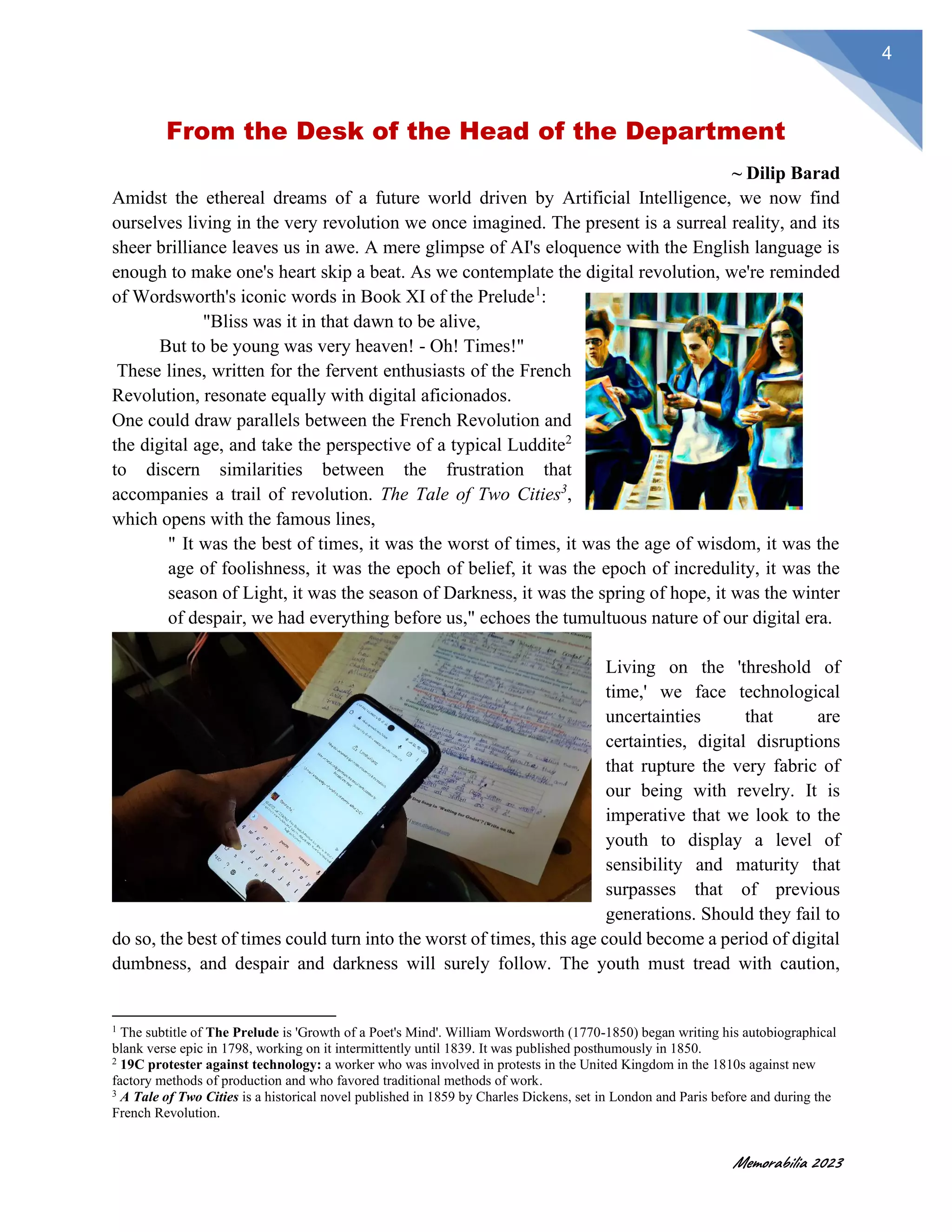 Memorabilia 2023
4
From the Desk of the Head of the Department
~ Dilip Barad
Amidst the ethereal dreams of a future world driven by Artificial Intelligence, we now find
ourselves living in the very revolution we once imagined. The present is a surreal reality, and its
sheer brilliance leaves us in awe. A mere glimpse of AI's eloquence with the English language is
enough to make one's heart skip a beat. As we contemplate the digital revolution, we're reminded
of Wordsworth's iconic words in Book XI of the Prelude1
:
"Bliss was it in that dawn to be alive,
But to be young was very heaven! - Oh! Times!"
These lines, written for the fervent enthusiasts of the French
Revolution, resonate equally with digital aficionados.
One could draw parallels between the French Revolution and
the digital age, and take the perspective of a typical Luddite2
to discern similarities between the frustration that
accompanies a trail of revolution. The Tale of Two Cities3
,
which opens with the famous lines,
" It was the best of times, it was the worst of times, it was the age of wisdom, it was the
age of foolishness, it was the epoch of belief, it was the epoch of incredulity, it was the
season of Light, it was the season of Darkness, it was the spring of hope, it was the winter
of despair, we had everything before us," echoes the tumultuous nature of our digital era.
Living on the 'threshold of
time,' we face technological
uncertainties that are
certainties, digital disruptions
that rupture the very fabric of
our being with revelry. It is
imperative that we look to the
youth to display a level of
sensibility and maturity that
surpasses that of previous
generations. Should they fail to
do so, the best of times could turn into the worst of times, this age could become a period of digital
dumbness, and despair and darkness will surely follow. The youth must tread with caution,
1
The subtitle of The Prelude is 'Growth of a Poet's Mind'. William Wordsworth (1770-1850) began writing his autobiographical
blank verse epic in 1798, working on it intermittently until 1839. It was published posthumously in 1850.
2
19C protester against technology: a worker who was involved in protests in the United Kingdom in the 1810s against new
factory methods of production and who favored traditional methods of work.
3
A Tale of Two Cities is a historical novel published in 1859 by Charles Dickens, set in London and Paris before and during the
French Revolution.
 