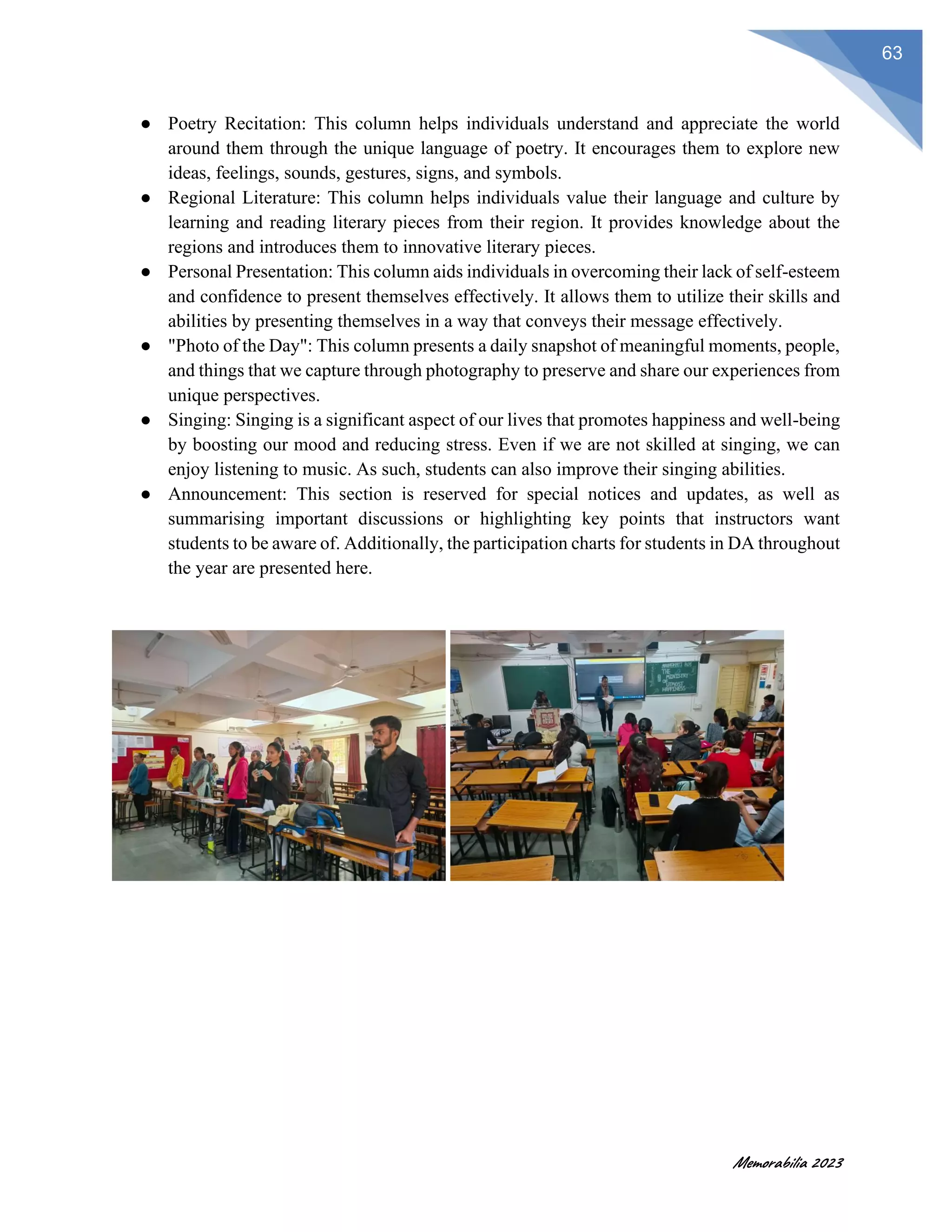 Memorabilia 2023
63
● Poetry Recitation: This column helps individuals understand and appreciate the world
around them through the unique language of poetry. It encourages them to explore new
ideas, feelings, sounds, gestures, signs, and symbols.
● Regional Literature: This column helps individuals value their language and culture by
learning and reading literary pieces from their region. It provides knowledge about the
regions and introduces them to innovative literary pieces.
● Personal Presentation: This column aids individuals in overcoming their lack of self-esteem
and confidence to present themselves effectively. It allows them to utilize their skills and
abilities by presenting themselves in a way that conveys their message effectively.
● "Photo of the Day": This column presents a daily snapshot of meaningful moments, people,
and things that we capture through photography to preserve and share our experiences from
unique perspectives.
● Singing: Singing is a significant aspect of our lives that promotes happiness and well-being
by boosting our mood and reducing stress. Even if we are not skilled at singing, we can
enjoy listening to music. As such, students can also improve their singing abilities.
● Announcement: This section is reserved for special notices and updates, as well as
summarising important discussions or highlighting key points that instructors want
students to be aware of. Additionally, the participation charts for students in DA throughout
the year are presented here.
 