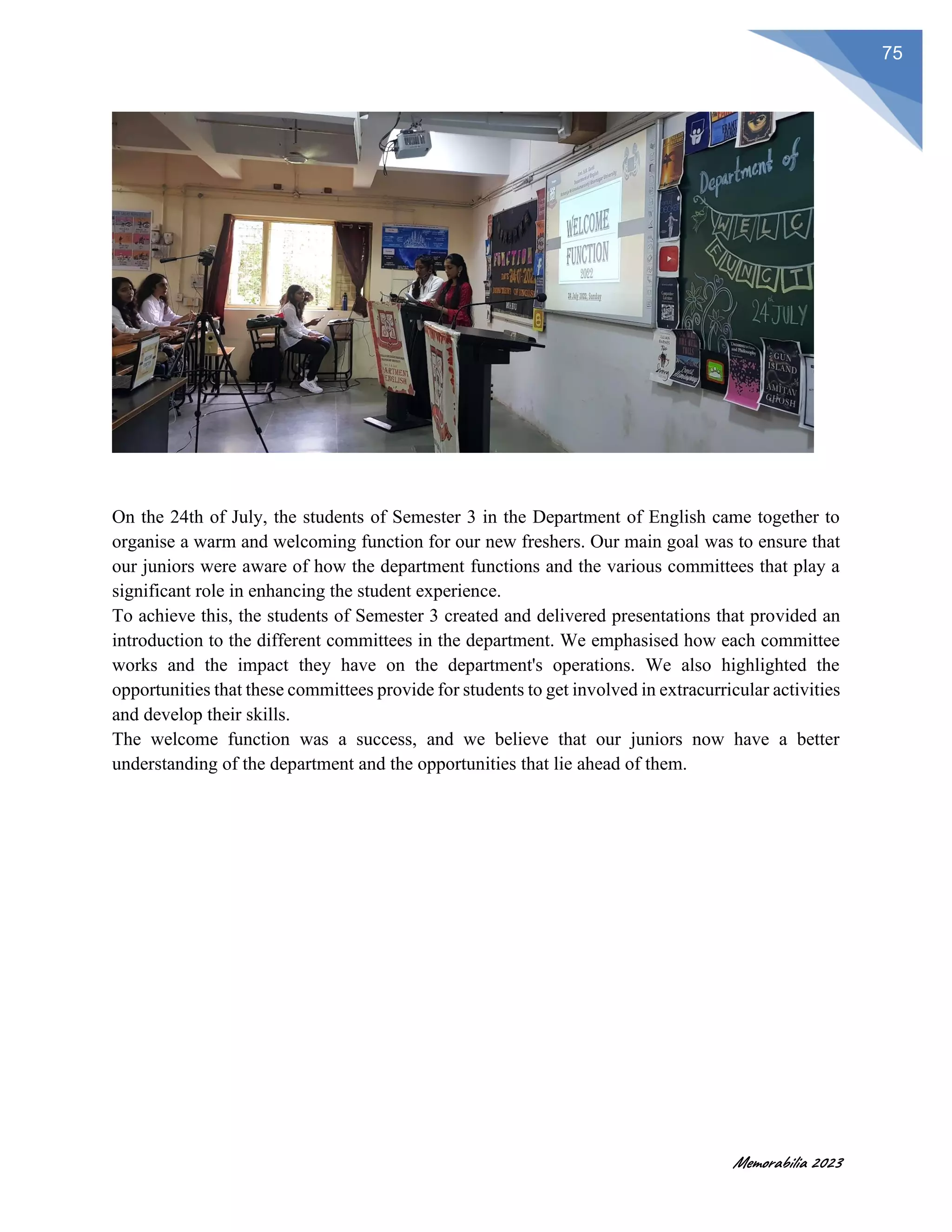 Memorabilia 2023
75
On the 24th of July, the students of Semester 3 in the Department of English came together to
organise a warm and welcoming function for our new freshers. Our main goal was to ensure that
our juniors were aware of how the department functions and the various committees that play a
significant role in enhancing the student experience.
To achieve this, the students of Semester 3 created and delivered presentations that provided an
introduction to the different committees in the department. We emphasised how each committee
works and the impact they have on the department's operations. We also highlighted the
opportunities that these committees provide for students to get involved in extracurricular activities
and develop their skills.
The welcome function was a success, and we believe that our juniors now have a better
understanding of the department and the opportunities that lie ahead of them.
 