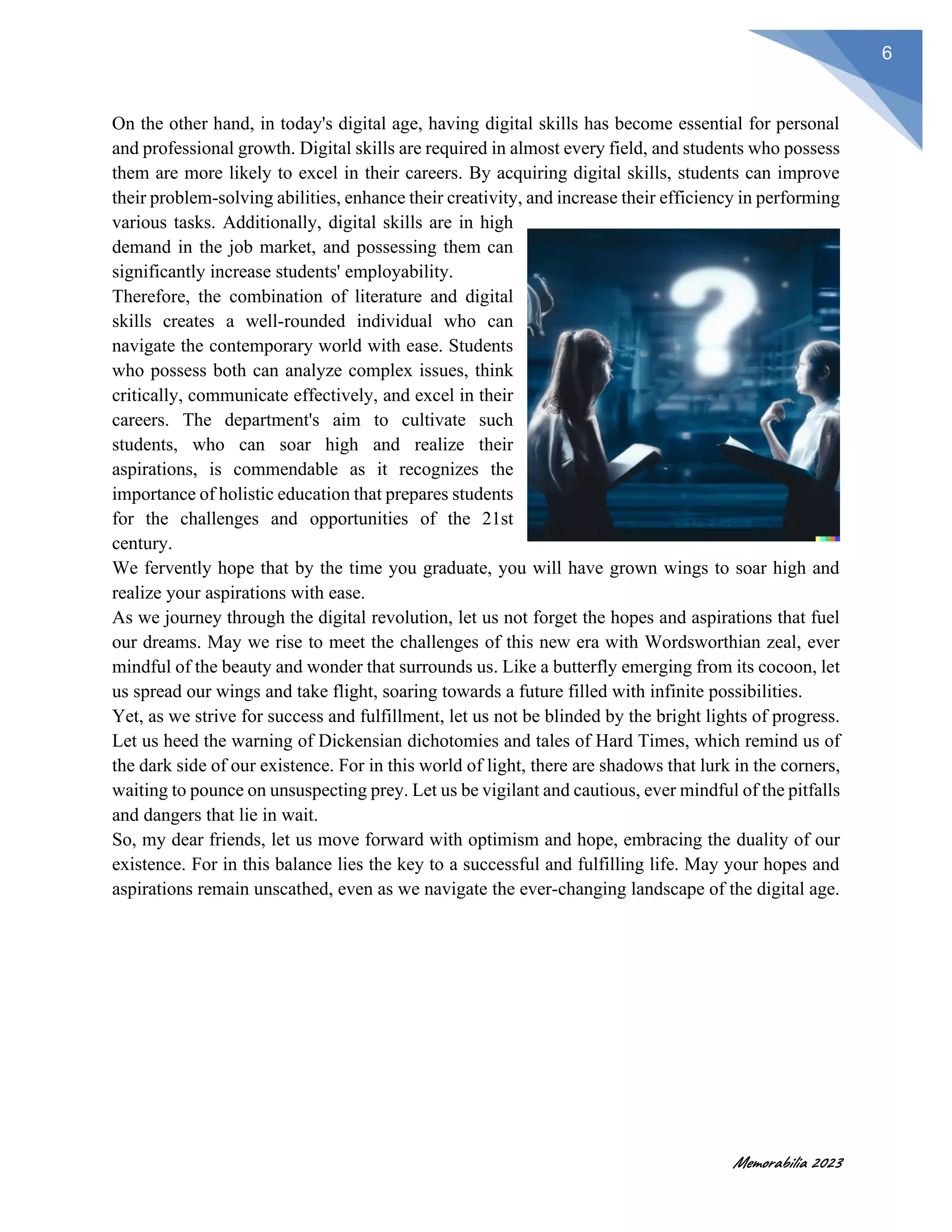Memorabilia 2023
6
On the other hand, in today's digital age, having digital skills has become essential for personal
and professional growth. Digital skills are required in almost every field, and students who possess
them are more likely to excel in their careers. By acquiring digital skills, students can improve
their problem-solving abilities, enhance their creativity, and increase their efficiency in performing
various tasks. Additionally, digital skills are in high
demand in the job market, and possessing them can
significantly increase students' employability.
Therefore, the combination of literature and digital
skills creates a well-rounded individual who can
navigate the contemporary world with ease. Students
who possess both can analyze complex issues, think
critically, communicate effectively, and excel in their
careers. The department's aim to cultivate such
students, who can soar high and realize their
aspirations, is commendable as it recognizes the
importance of holistic education that prepares students
for the challenges and opportunities of the 21st
century.
We fervently hope that by the time you graduate, you will have grown wings to soar high and
realize your aspirations with ease.
As we journey through the digital revolution, let us not forget the hopes and aspirations that fuel
our dreams. May we rise to meet the challenges of this new era with Wordsworthian zeal, ever
mindful of the beauty and wonder that surrounds us. Like a butterfly emerging from its cocoon, let
us spread our wings and take flight, soaring towards a future filled with infinite possibilities.
Yet, as we strive for success and fulfillment, let us not be blinded by the bright lights of progress.
Let us heed the warning of Dickensian dichotomies and tales of Hard Times, which remind us of
the dark side of our existence. For in this world of light, there are shadows that lurk in the corners,
waiting to pounce on unsuspecting prey. Let us be vigilant and cautious, ever mindful of the pitfalls
and dangers that lie in wait.
So, my dear friends, let us move forward with optimism and hope, embracing the duality of our
existence. For in this balance lies the key to a successful and fulfilling life. May your hopes and
aspirations remain unscathed, even as we navigate the ever-changing landscape of the digital age.
 
