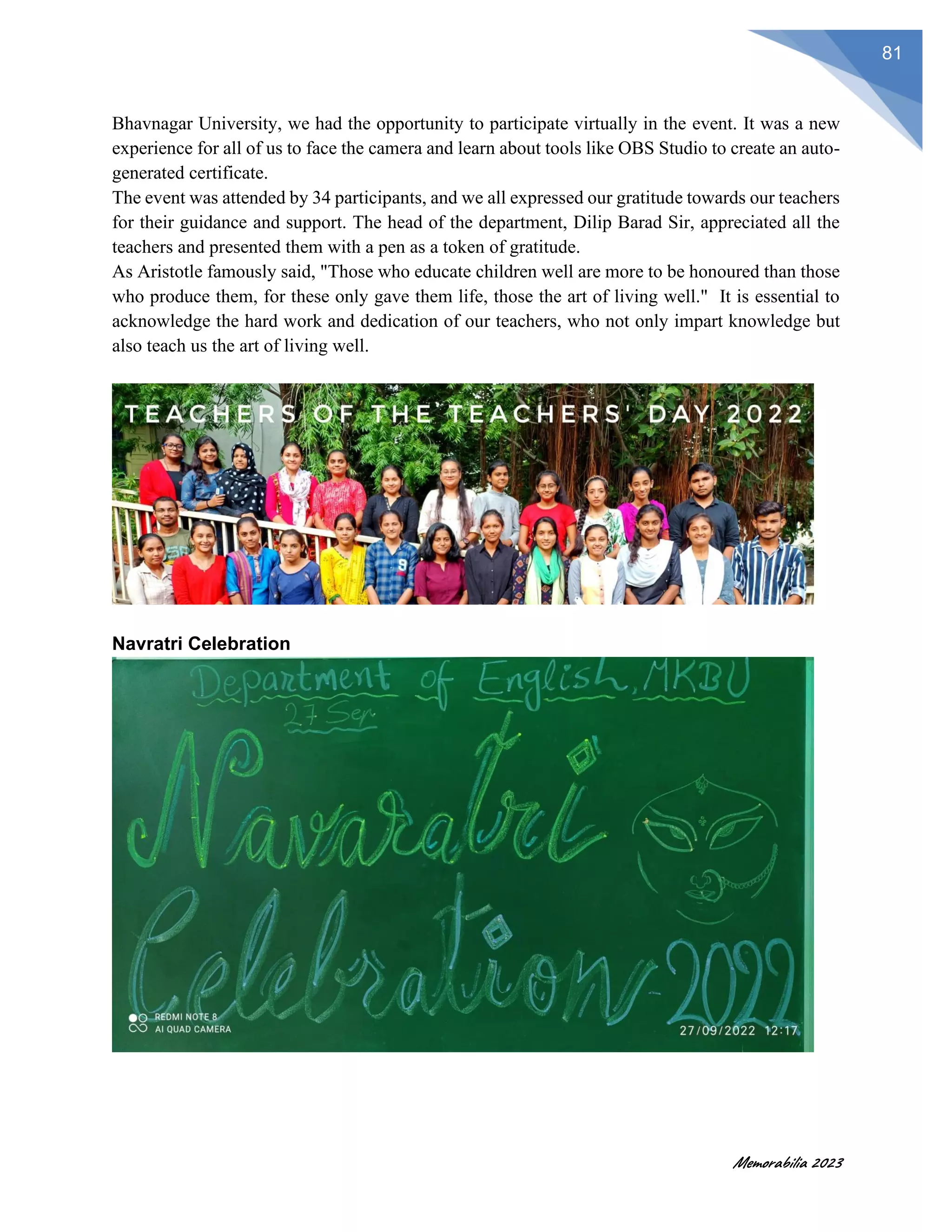 Memorabilia 2023
81
Bhavnagar University, we had the opportunity to participate virtually in the event. It was a new
experience for all of us to face the camera and learn about tools like OBS Studio to create an auto-
generated certificate.
The event was attended by 34 participants, and we all expressed our gratitude towards our teachers
for their guidance and support. The head of the department, Dilip Barad Sir, appreciated all the
teachers and presented them with a pen as a token of gratitude.
As Aristotle famously said, "Those who educate children well are more to be honoured than those
who produce them, for these only gave them life, those the art of living well." It is essential to
acknowledge the hard work and dedication of our teachers, who not only impart knowledge but
also teach us the art of living well.
Navratri Celebration
 