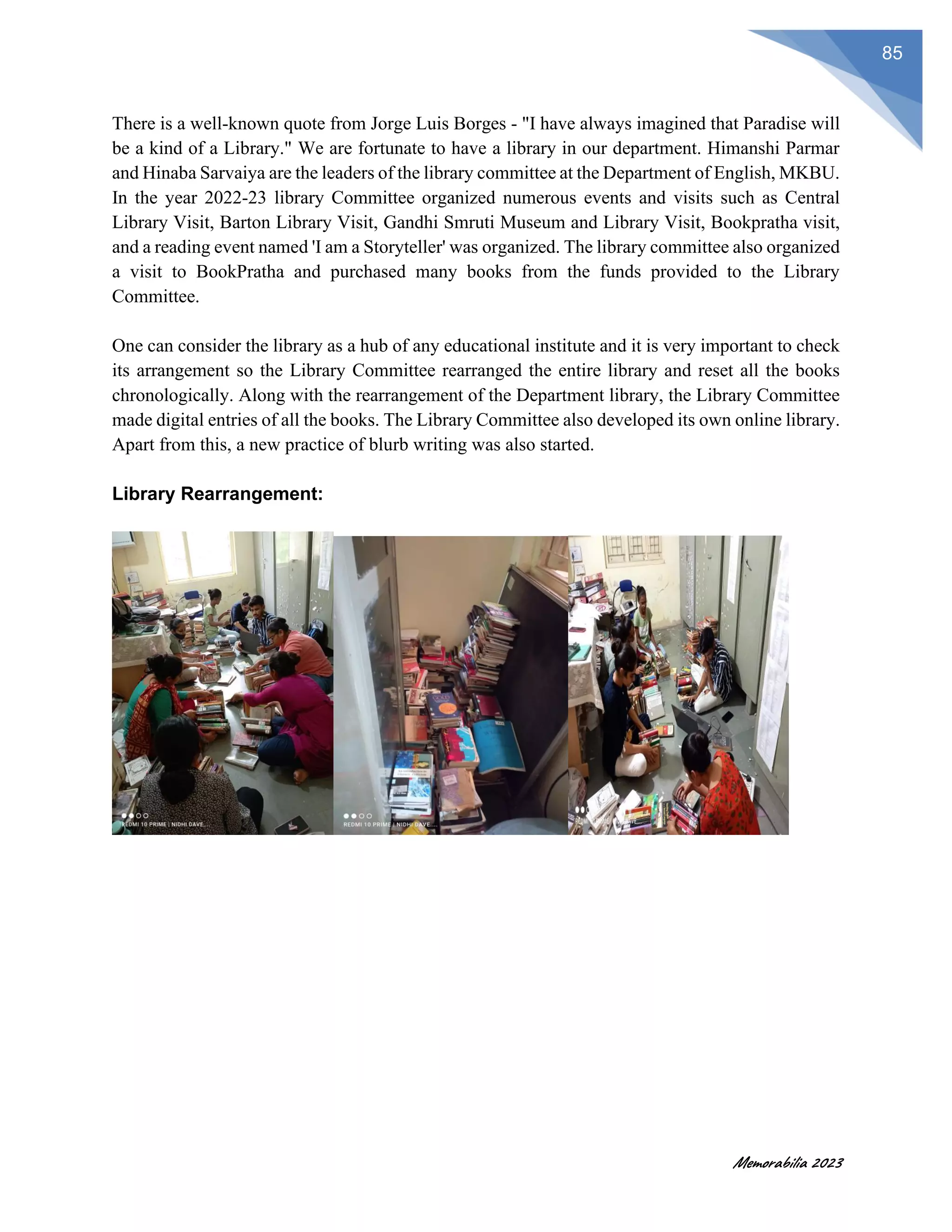 Memorabilia 2023
85
There is a well-known quote from Jorge Luis Borges - "I have always imagined that Paradise will
be a kind of a Library." We are fortunate to have a library in our department. Himanshi Parmar
and Hinaba Sarvaiya are the leaders of the library committee at the Department of English, MKBU.
In the year 2022-23 library Committee organized numerous events and visits such as Central
Library Visit, Barton Library Visit, Gandhi Smruti Museum and Library Visit, Bookpratha visit,
and a reading event named 'I am a Storyteller' was organized. The library committee also organized
a visit to BookPratha and purchased many books from the funds provided to the Library
Committee.
One can consider the library as a hub of any educational institute and it is very important to check
its arrangement so the Library Committee rearranged the entire library and reset all the books
chronologically. Along with the rearrangement of the Department library, the Library Committee
made digital entries of all the books. The Library Committee also developed its own online library.
Apart from this, a new practice of blurb writing was also started.
Library Rearrangement:
 