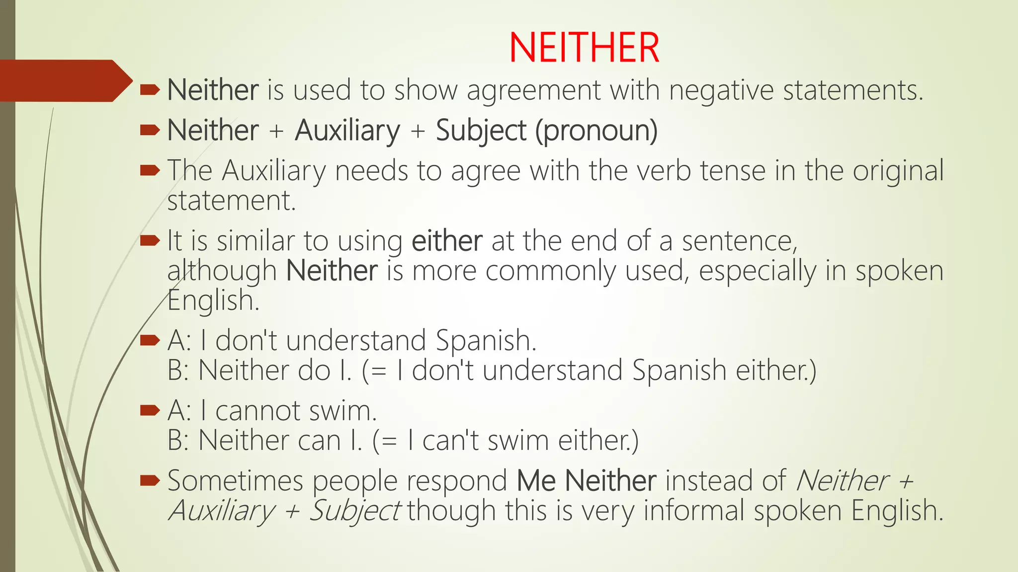 NEITHER
Neither is used to show agreement with negative statements.
Neither + Auxiliary + Subject (pronoun)
The Auxiliary needs to agree with the verb tense in the original
statement.
It is similar to using either at the end of a sentence,
although Neither is more commonly used, especially in spoken
English.
A: I don't understand Spanish.
B: Neither do I. (= I don't understand Spanish either.)
A: I cannot swim.
B: Neither can I. (= I can't swim either.)
Sometimes people respond Me Neither instead of Neither +
Auxiliary + Subject though this is very informal spoken English.
 