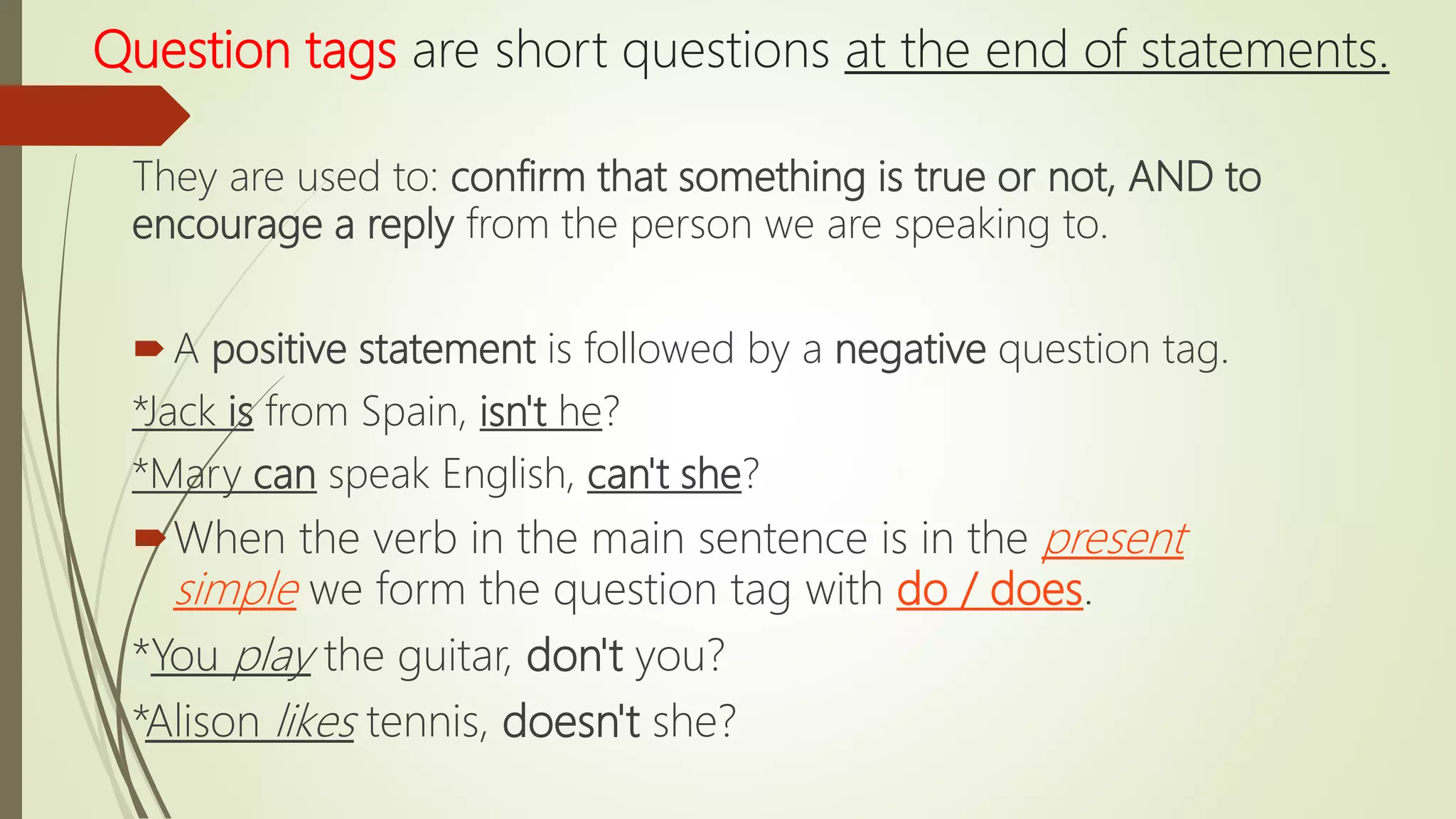 Question tags are short questions at the end of statements.
They are used to: confirm that something is true or not, AND to
encourage a reply from the person we are speaking to.
A positive statement is followed by a negative question tag.
*Jack is from Spain, isn't he?
*Mary can speak English, can't she?
When the verb in the main sentence is in the present
simple we form the question tag with do / does.
*You play the guitar, don't you?
*Alison likes tennis, doesn't she?
 