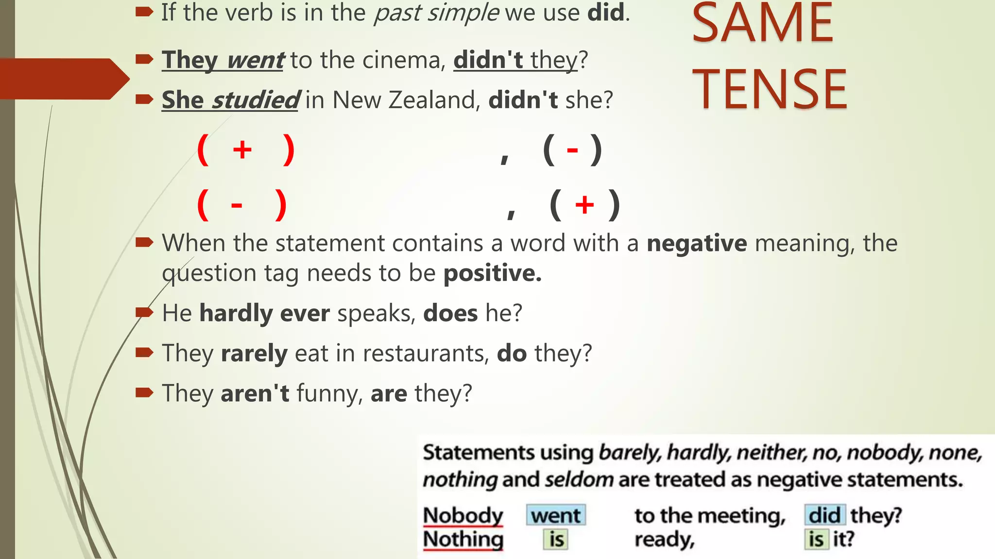  If the verb is in the past simple we use did.
 They went to the cinema, didn't they?
 She studied in New Zealand, didn't she?
( + ) , ( - )
( - ) , ( + )
 When the statement contains a word with a negative meaning, the
question tag needs to be positive.
 He hardly ever speaks, does he?
 They rarely eat in restaurants, do they?
 They aren't funny, are they?
SAME
TENSE
 