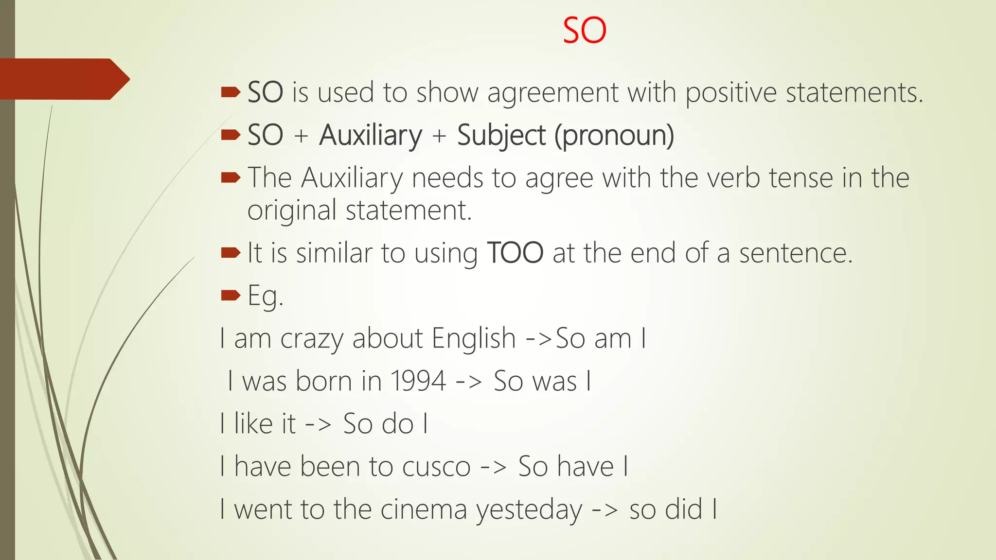 SO
SO is used to show agreement with positive statements.
SO + Auxiliary + Subject (pronoun)
The Auxiliary needs to agree with the verb tense in the
original statement.
It is similar to using TOO at the end of a sentence.
Eg.
I am crazy about English ->So am I
I was born in 1994 -> So was I
I like it -> So do I
I have been to cusco -> So have I
I went to the cinema yesteday -> so did I
 