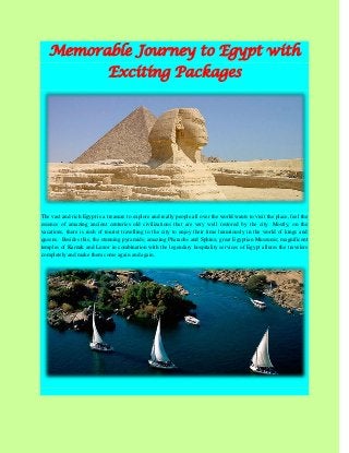 Memorable Journey to Egypt with Exciting Packages The vast and rich Egypt is a treasure to explore and really people all over the world wants to visit the place, feel the essence of amazing ancient centuries old civilizations that are very well restored by the city. Mostly, on the vacations, there is rush of tourist travelling to the city to enjoy their time luxuriously in the world of kings and queens. Besides this, the stunning pyramids; amazing Pharaohs and Sphinx; great Egyptian Museums; magnificent temples of Karnak and Luxor in combination with the legendary hospitality services of Egypt allures the travelers completely and make them come again and again.  