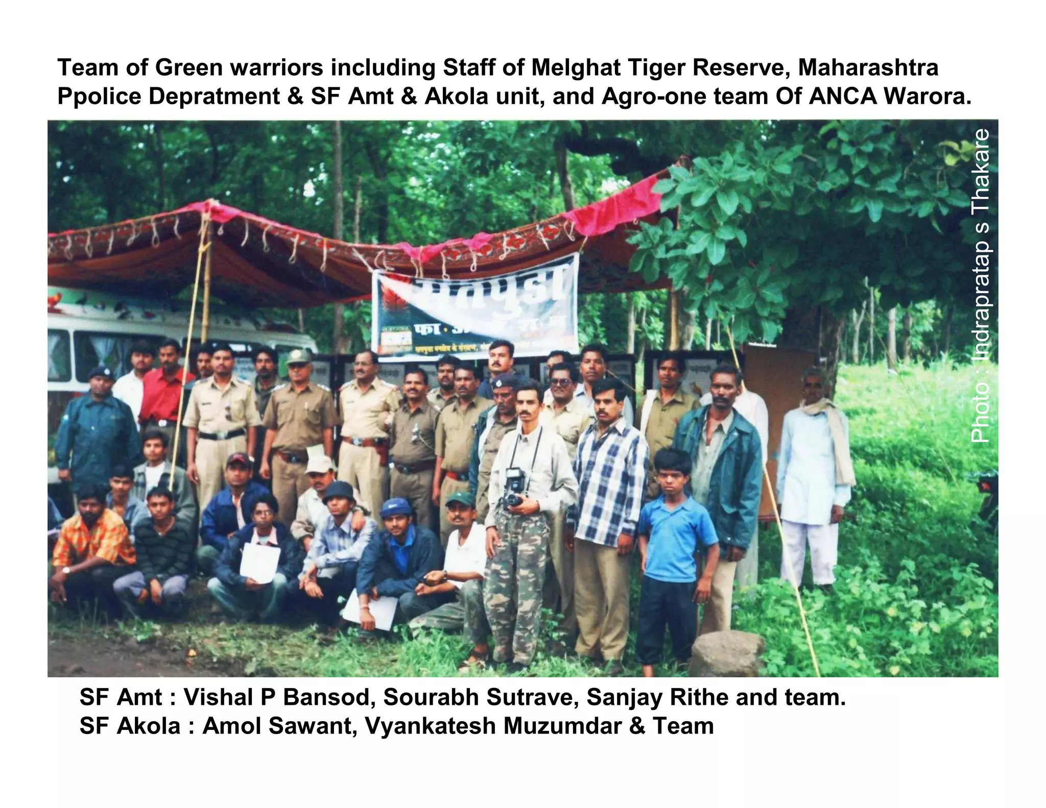 Team of Green warriors including Staff of Melghat Tiger Reserve, Maharashtra
Ppolice Depratment & SF Amt & Akola unit, and Agro-one team Of ANCA Warora.




                                                                           Photo : Indrapratap s Thakare
 SF Amt : Vishal P Bansod, Sourabh Sutrave, Sanjay Rithe and team.
 SF Akola : Amol Sawant, Vyankatesh Muzumdar & Team
 