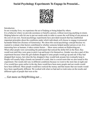 Social Psychology Experiments To Engage In Prosocial...
Introduction
In our everyday lives, we experience the act of helping or being helped by others.
It is a behavior where we provide assistance or benefit a person, without receiving anything in return.
Helping behavior calls for one to put our needs aside in order to assure the well being of one person at
the cost of our own. Social psychology experiments have provided research that has established
important principles about the conditions under which individuals will choose to engage in prosocial
bystander behaviors (Science of Generosity). We chose this social psychology concept because we
wanted to evaluate what factors contributed to whether someone helped another person or not. It is
interesting how as humans, it takes certain factors ... Show more content on Helpwriting.net ...
When other people were surrounding the participant that noticed the dollar bill on the floor, they
would wait until they were gone to pick it up and keep it for themselves. Gender was also a part of this
experiment because when the girl students dropped it some people would go up and ask if they had
dropped their money, but when the boy dropped it they would look around, but eventually keep it.
People will usually help a female out instead of a male, that is a social norm that we also tested in this
experiment. Our results did vary in different conditions because we went to the store late at night and
if we would have gone earlier in the day there would have been more people and our results would
have been different. More people would have noticed the money and that means that our results would
have been significantly different. We worked with what we had and we took notes on the results and
different types of people that were at the
... Get more on HelpWriting.net ...
 