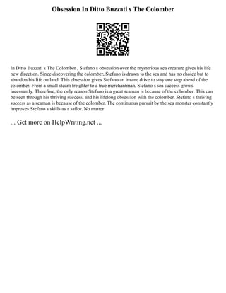 Obsession In Ditto Buzzati s The Colomber
In Ditto Buzzati s The Colomber , Stefano s obsession over the mysterious sea creature gives his life
new direction. Since discovering the colomber, Stefano is drawn to the sea and has no choice but to
abandon his life on land. This obsession gives Stefano an insane drive to stay one step ahead of the
colomber. From a small steam freighter to a true merchantman, Stefano s sea success grows
incessantly. Therefore, the only reason Stefano is a great seaman is because of the colomber. This can
be seen through his thriving success, and his lifelong obsession with the colomber. Stefano s thriving
success as a seaman is because of the colomber. The continuous pursuit by the sea monster constantly
improves Stefano s skills as a sailor. No matter
... Get more on HelpWriting.net ...
 