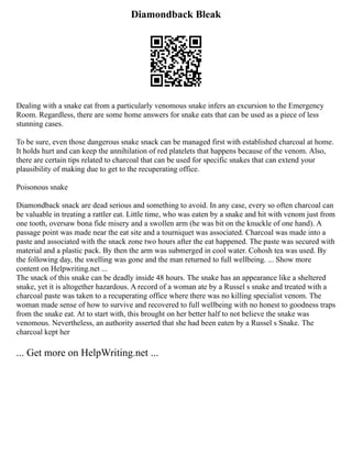 Diamondback Bleak
Dealing with a snake eat from a particularly venomous snake infers an excursion to the Emergency
Room. Regardless, there are some home answers for snake eats that can be used as a piece of less
stunning cases.
To be sure, even those dangerous snake snack can be managed first with established charcoal at home.
It holds hurt and can keep the annihilation of red platelets that happens because of the venom. Also,
there are certain tips related to charcoal that can be used for specific snakes that can extend your
plausibility of making due to get to the recuperating office.
Poisonous snake
Diamondback snack are dead serious and something to avoid. In any case, every so often charcoal can
be valuable in treating a rattler eat. Little time, who was eaten by a snake and hit with venom just from
one tooth, oversaw bona fide misery and a swollen arm (he was bit on the knuckle of one hand). A
passage point was made near the eat site and a tourniquet was associated. Charcoal was made into a
paste and associated with the snack zone two hours after the eat happened. The paste was secured with
material and a plastic pack. By then the arm was submerged in cool water. Cohosh tea was used. By
the following day, the swelling was gone and the man returned to full wellbeing. ... Show more
content on Helpwriting.net ...
The snack of this snake can be deadly inside 48 hours. The snake has an appearance like a sheltered
snake, yet it is altogether hazardous. A record of a woman ate by a Russel s snake and treated with a
charcoal paste was taken to a recuperating office where there was no killing specialist venom. The
woman made sense of how to survive and recovered to full wellbeing with no honest to goodness traps
from the snake eat. At to start with, this brought on her better half to not believe the snake was
venomous. Nevertheless, an authority asserted that she had been eaten by a Russel s Snake. The
charcoal kept her
... Get more on HelpWriting.net ...
 