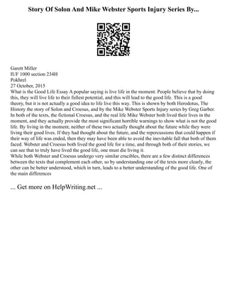 Story Of Solon And Mike Webster Sports Injury Series By...
Garett Miller
IUF 1000 section 234H
Pokhrel
27 October, 2015
What is the Good Life Essay A popular saying is live life in the moment. People believe that by doing
this, they will live life to their fullest potential, and this will lead to the good life. This is a good
theory, but it is not actually a good idea to life live this way. This is shown by both Herodotus, The
History the story of Solon and Croesus, and by the Mike Webster Sports Injury series by Greg Garber.
In both of the texts, the fictional Croesus, and the real life Mike Webster both lived their lives in the
moment, and they actually provide the most significant horrible warnings to show what is not the good
life. By living in the moment, neither of these two actually thought about the future while they were
living their good lives. If they had thought about the future, and the repercussions that could happen if
their way of life was ended, then they may have been able to avoid the inevitable fall that both of them
faced. Webster and Croesus both lived the good life for a time, and through both of their stories, we
can see that to truly have lived the good life, one must die living it.
While both Webster and Croesus undergo very similar crucibles, there are a few distinct differences
between the texts that complement each other, so by understanding one of the texts more clearly, the
other can be better understood, which in turn, leads to a better understanding of the good life. One of
the main differences
... Get more on HelpWriting.net ...
 
