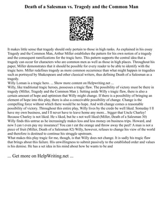 Death of a Salesman vs. Tragedy and the Common Man
It makes little sense that tragedy should only pertain to those in high ranks. As explained in his essay
Tragedy and the Common Man, Arthur Miller establishes the pattern for his own notion of a tragedy
and the consequent ramifications for the tragic hero. This pattern supports the central idea that a
tragedy can occur for characters who are common men as well as those in high places. Throughout his
paper, Miller demonstrates that it should be possible for every reader to be able to identify with the
tragic hero. Miller redefines tragedy as more common occurrence than what might happen in tragedies
such as portrayed by Shakespeare and other classical writers, thus defining Death of a Salesman as a
tragedy.
Willy Loman is a tragic hero. ... Show more content on Helpwriting.net ...
Willy, like traditional tragic heroes, possesses a tragic flaw. The possibility of victory must be there in
tragedy (Miller, Tragedy and the Common Man ). Setting aside Willy s tragic flaw, there is also a
certain amount of hope and optimism that Willy might change. If there is a possibility of bringing an
element of hope into this play, there is also a conceivable possibility of change. Change is the
compelling force without which there would be no hope. And with change comes a reasonable
possibility of victory. Throughout this entire play, Willy lives by the credo be well liked. Someday I ll
have my own business, and I ll never have to leave home any more... bigger that Uncle Charley!
Because Charley is not liked. He s liked, but he s not well liked (Miller, Death of a Salesman 30)
Willy finds this untrue as he increasingly makes less and less money on business trips. Howard, and
now I can t even pay my insurance! You can t eat the orange and throw away the peel! A man is not a
piece of fruit (Miller, Death of a Salesman 82) Willy, however, refuses to change his view of the world
and therefore is destined to continue his struggle upstream.
What makes this play tragic for me, though, is that Willy does not change. It is sadly his tragic flaw
that brings about this failure. His unwillingness to submit passively to the established order and values
is his demise. He has a set idea in his mind about how he wants to be and
... Get more on HelpWriting.net ...
 