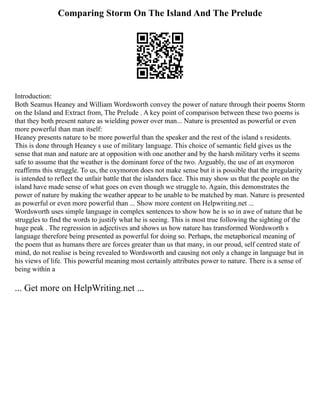 Comparing Storm On The Island And The Prelude
Introduction:
Both Seamus Heaney and William Wordsworth convey the power of nature through their poems Storm
on the Island and Extract from, The Prelude . A key point of comparison between these two poems is
that they both present nature as wielding power over man... Nature is presented as powerful or even
more powerful than man itself:
Heaney presents nature to be more powerful than the speaker and the rest of the island s residents.
This is done through Heaney s use of military language. This choice of semantic field gives us the
sense that man and nature are at opposition with one another and by the harsh military verbs it seems
safe to assume that the weather is the dominant force of the two. Arguably, the use of an oxymoron
reaffirms this struggle. To us, the oxymoron does not make sense but it is possible that the irregularity
is intended to reflect the unfair battle that the islanders face. This may show us that the people on the
island have made sense of what goes on even though we struggle to. Again, this demonstrates the
power of nature by making the weather appear to be unable to be matched by man. Nature is presented
as powerful or even more powerful than ... Show more content on Helpwriting.net ...
Wordsworth uses simple language in complex sentences to show how he is so in awe of nature that he
struggles to find the words to justify what he is seeing. This is most true following the sighting of the
huge peak . The regression in adjectives and shows us how nature has transformed Wordsworth s
language therefore being presented as powerful for doing so. Perhaps, the metaphorical meaning of
the poem that as humans there are forces greater than us that many, in our proud, self centred state of
mind, do not realise is being revealed to Wordsworth and causing not only a change in language but in
his views of life. This powerful meaning most certainly attributes power to nature. There is a sense of
being within a
... Get more on HelpWriting.net ...
 