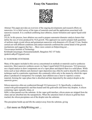 Essay On Nanowires
Abstract This paper provides an overview of the ongoing developments and research efforts on
nanowires. It is a brief survey of the types of materials used and the applications associated with
nanowire research. It is a method combining laser ablation, cluster formation and vapour liquid solid
growth
(VLS). In this process, laser ablation was used to prepare nanometer diameter catalyst clusters that
define the size of wires produced by VLS growth. This approach was used to prepare bulk quantities
of uniform single crystal silicon and germanium nanowires with diameters of 6 20 and 3 9 nm. Studies
carried out with different conditions and catalyst materials confirmed the central detail of the growth
mechanisms and suggests that face ... Show more content on Helpwriting.net ...
Visvesvaraya Institute of Technology
Krishnadevarayanagar, Hunasamaranahalli, Bangalore 562 157 India
(prakriti.adhya97@gmail.com)
II. NANOWIRE SYNTHESIS
Many of the papers included in this survey concentrated on methods or materials used to synthesize
nanowires. Most nanowire synthesis occurs via Vapor Liquid Solid (VLS) processes. VLS processes
use a liquid catalyst to draw components out of a vapor phase and deposit them in a solid phase. While
terms such as laser ablation and chemical vapor deposition may often be used to describe the synthesis
technique used in a particular experiment, this commonly refers only to the means by which the vapor
phase is produced or transported. For example, laser ablation uses a laser to vaporize a source
material, forming the vapor phase that is absorbed and later deposited by the catalyst droplet as the
nanowire grows.
Silicon nanowires often are synthesized through VLS processes [1 3]. Specifically, a substrate is
coated with gold nanoparticles and then heated until the gold melts and forms tiny droplets. A silicon
containing vapor, typically silane, or
SiH4, is then passed over the substrate. At the vapor gold interface, silicon atoms are stripped from the
silane and are absorbed into the nanoparticles. When the saturation limit of silicon in gold has been
reached, the silicon precipitates out of the droplet onto the substrate.
This precipitate builds up and lifts the catalyst away from the substrate, giving
... Get more on HelpWriting.net ...
 