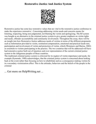 Restorative Justice And Justice System
Restorative justice has some key restorative values that are vital in the restorative justice conference to
make the experience restorative . Concerning addressing victim needs and concerns means for
listening, respecting, being non judgmental, not blaming the victim and apologizing. The RJ system
was bought as an alternative to the criminal justice system to give greater emphasis on victim rights
and needs, offender accountability and community involvement. Throughout the essay, there will be
an insight into how Restorative Justice addresses needs of victims in terms of the different proponents
such as Information provided to victim, restitution/compensation, emotional and practical needs met,
participation and involvement of victim and protection of victim, which (Wemmers and Marisa, 2002)
as essentials to victims participating in the practice. The two countries that will be addressed will have
had restorative justice built out of injustices and over representation of the current criminal justice
system to the indigenous peoples of those countries.
The traditional criminal justice system is criticized for its neglect of victim importance and needs, for
example (Symonds, 1980) acknowledges, that the criminal justice system is concerned about looking
back at the event rather than focusing on how to rehabilitate and as a consequence making victims be
in a secondary victimization effect. This is the attitudes, behaviors and the beliefs of the people in the
criminal
... Get more on HelpWriting.net ...
 