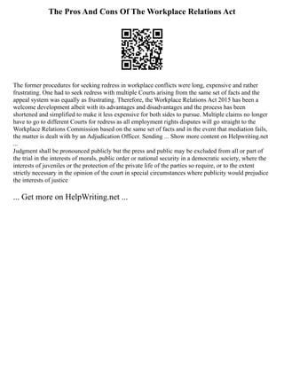 The Pros And Cons Of The Workplace Relations Act
The former procedures for seeking redress in workplace conflicts were long, expensive and rather
frustrating. One had to seek redress with multiple Courts arising from the same set of facts and the
appeal system was equally as frustrating. Therefore, the Workplace Relations Act 2015 has been a
welcome development albeit with its advantages and disadvantages and the process has been
shortened and simplified to make it less expensive for both sides to pursue. Multiple claims no longer
have to go to different Courts for redress as all employment rights disputes will go straight to the
Workplace Relations Commission based on the same set of facts and in the event that mediation fails,
the matter is dealt with by an Adjudication Officer. Sending ... Show more content on Helpwriting.net
...
Judgment shall be pronounced publicly but the press and public may be excluded from all or part of
the trial in the interests of morals, public order or national security in a democratic society, where the
interests of juveniles or the protection of the private life of the parties so require, or to the extent
strictly necessary in the opinion of the court in special circumstances where publicity would prejudice
the interests of justice
... Get more on HelpWriting.net ...
 