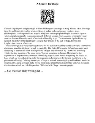 A Search for Hope
Famous English poet and playwright William Shakespeare uses hope in King Richard III as True hope
is swift, and flies with swallow s wings: Kings it makes gods, and meaner creatures kings
(Shakespeare). Shakespeare likens hope to wings that elevate people during its existence, a power
which strengthens people. During my research different sources, from academic writings to visual
sources, discussed how the result of an aim is affected by hope . The results that I gained from my
research have shown that people can t achieve their dreams in the lack of hope. Hope is the
irreplaceable element of success.
The dictionary gives a basic meaning of hope, but the explanation of the word is deficient. The Oxford
dictionary, an online dictionary which is created by The Oxford University, defines hope as to want
something to happen and think that is possible (Hope). The denotation by The Oxford dictionary
vitiates the true meaning of the word hope . To want something to happen (Hope) can be the
explanation of require/desire, however, simplifying hope like that would be ignoring the effects of
hope which are beyond desiring. After the requirement, having hope for the aim would help in the
process of achieving. Defining second part of hope as to think something is possible (Hope) would be
insufficient because hope can make people believe and attach themselves to their aim even though in
the situations which are called impossible. With this belief, hope can make people
... Get more on HelpWriting.net ...
 