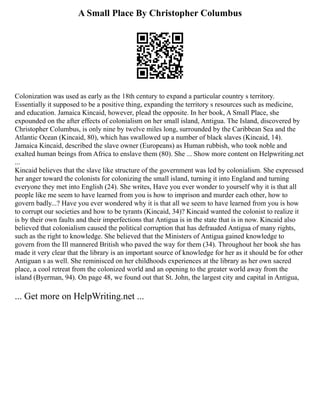 A Small Place By Christopher Columbus
Colonization was used as early as the 18th century to expand a particular country s territory.
Essentially it supposed to be a positive thing, expanding the territory s resources such as medicine,
and education. Jamaica Kincaid, however, plead the opposite. In her book, A Small Place, she
expounded on the after effects of colonialism on her small island, Antigua. The Island, discovered by
Christopher Columbus, is only nine by twelve miles long, surrounded by the Caribbean Sea and the
Atlantic Ocean (Kincaid, 80), which has swallowed up a number of black slaves (Kincaid, 14).
Jamaica Kincaid, described the slave owner (Europeans) as Human rubbish, who took noble and
exalted human beings from Africa to enslave them (80). She ... Show more content on Helpwriting.net
...
Kincaid believes that the slave like structure of the government was led by colonialism. She expressed
her anger toward the colonists for colonizing the small island, turning it into England and turning
everyone they met into English (24). She writes, Have you ever wonder to yourself why it is that all
people like me seem to have learned from you is how to imprison and murder each other, how to
govern badly...? Have you ever wondered why it is that all we seem to have learned from you is how
to corrupt our societies and how to be tyrants (Kincaid, 34)? Kincaid wanted the colonist to realize it
is by their own faults and their imperfections that Antigua is in the state that is in now. Kincaid also
believed that colonialism caused the political corruption that has defrauded Antigua of many rights,
such as the right to knowledge. She believed that the Ministers of Antigua gained knowledge to
govern from the Ill mannered British who paved the way for them (34). Throughout her book she has
made it very clear that the library is an important source of knowledge for her as it should be for other
Antiguan s as well. She reminisced on her childhoods experiences at the library as her own sacred
place, a cool retreat from the colonized world and an opening to the greater world away from the
island (Byerman, 94). On page 48, we found out that St. John, the largest city and capital in Antigua,
... Get more on HelpWriting.net ...
 