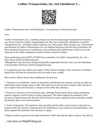 Laidlaw Transportation, Inc. And Subsidiaries V....
Laidlaw Transportation, Inc. and Subsidiaries v. Commissioner of Internal Revenue
Facts
Laidlaw Transportation, Inc., a holding company for school and passenger transportation businesses,
was wholly owned by Laidlaw Transportation Ltd. They also owned other subsidiaries of Laidlaw
Transportation, Inc., including Laidlaw Industries, Inc. and Laidlaw Waste Systems, Inc. The president
and chairman of Laidlaw Transportation Ltd. was Michael DeGroote from the time of formation. He
believed that the fastest way to expand was to buy small privately held business. DeGroote was the
chairman of all Laidlaw companies and those wholly owned by Laidlaw.
Those petitioning received $975,153,806 from a subsidiary of Laidlaw Transportation, Inc. and ...
Show more content on Helpwriting.net ...
Although there may have been foreign and partially independent directors, they were all subordinate
to the president, DeGroote, and his management team.
It is required to give less impact and weight to Mixon factors relating to form and more to substance,
based on the fact that the transactions were not made at arm s length.
Non exclusive Mixon factors that contributed to the decision:
1. Name given to certificates: Labels on documents conclude that the advances say they are debt, but
labels alone cannot change equity to debt. This factor favors the advances treated as debt, but there is
less weight to this factor because it is based on form rather than substance.
2. Presence or absence of a fixed maturity date: Although fixed maturity dates existed, postponing
maturity suggests a lack of intent to require repayment. This factor supports the treatment of the
advances as equity because the directors did not intend to request repayment and continually extended
the maturity dates, never enforcing them.
3. Source of payments: The petitioners claim liquidity and the ability to pay interest or principal on
amount owed, but conclusive findings show the insufficiency to pay interest or principal balance. This
factor supports the treatment of the advances as equity.
4. Right to enforce payment of principal and interest: While they had the right to enforce, they did not
... Get more on HelpWriting.net ...
 