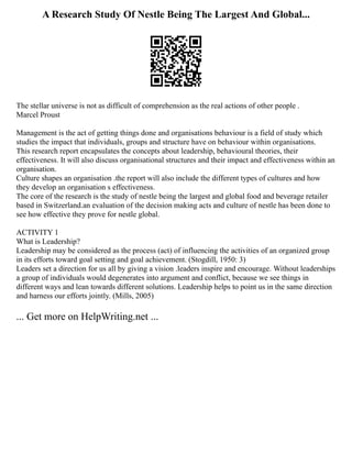 A Research Study Of Nestle Being The Largest And Global...
The stellar universe is not as difficult of comprehension as the real actions of other people .
Marcel Proust
Management is the act of getting things done and organisations behaviour is a field of study which
studies the impact that individuals, groups and structure have on behaviour within organisations.
This research report encapsulates the concepts about leadership, behavioural theories, their
effectiveness. It will also discuss organisational structures and their impact and effectiveness within an
organisation.
Culture shapes an organisation .the report will also include the different types of cultures and how
they develop an organisation s effectiveness.
The core of the research is the study of nestle being the largest and global food and beverage retailer
based in Switzerland.an evaluation of the decision making acts and culture of nestle has been done to
see how effective they prove for nestle global.
ACTIVITY 1
What is Leadership?
Leadership may be considered as the process (act) of influencing the activities of an organized group
in its efforts toward goal setting and goal achievement. (Stogdill, 1950: 3)
Leaders set a direction for us all by giving a vision .leaders inspire and encourage. Without leaderships
a group of individuals would degenerates into argument and conflict, because we see things in
different ways and lean towards different solutions. Leadership helps to point us in the same direction
and harness our efforts jointly. (Mills, 2005)
... Get more on HelpWriting.net ...
 