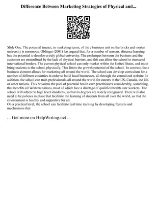 Difference Between Marketing Strategies of Physical and...
Slide One: The potential impact, in marketing terms, of the e business unit on the bricks and mortar
university is enormous. Oblinger (2001) has argued that, for a number of reasons, distance learning
has the potential to develop a truly global university. The exchanges between the business and the
customer are streamlined by the lack of physical barriers, and this can allow the school to transcend
international borders. The current physical school can only market within the United States, and must
bring students to the school physically. This limits the growth potential of the school. In contrast, the e
business element allows for marketing all around the world. The school can develop curriculum for a
number of different countries in order to build local businesses, all through the centralized website. In
addition, the school can train professionals all around the world for careers in the US, Canada, the UK
or other nations. This broadens the pool of potential health care practitioners considerably, something
that benefits all Western nations, most of which face a shortage of qualified health care workers. The
school will adhere to high level standards, so that its degrees are widely recognized. There will also
need to be policies in place that facilitate the learning of students from all over the world, so that the
environment is healthy and supportive for all.
On a practical level, the school can facilitate real time learning by developing features and
mechanisms that
... Get more on HelpWriting.net ...
 