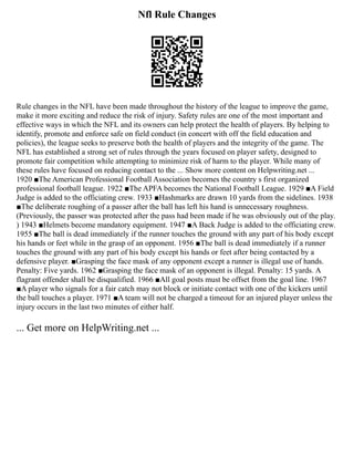 Nfl Rule Changes
Rule changes in the NFL have been made throughout the history of the league to improve the game,
make it more exciting and reduce the risk of injury. Safety rules are one of the most important and
effective ways in which the NFL and its owners can help protect the health of players. By helping to
identify, promote and enforce safe on field conduct (in concert with off the field education and
policies), the league seeks to preserve both the health of players and the integrity of the game. The
NFL has established a strong set of rules through the years focused on player safety, designed to
promote fair competition while attempting to minimize risk of harm to the player. While many of
these rules have focused on reducing contact to the ... Show more content on Helpwriting.net ...
1920 ■The American Professional Football Association becomes the country s first organized
professional football league. 1922 ■The APFA becomes the National Football League. 1929 ■A Field
Judge is added to the officiating crew. 1933 ■Hashmarks are drawn 10 yards from the sidelines. 1938
■The deliberate roughing of a passer after the ball has left his hand is unnecessary roughness.
(Previously, the passer was protected after the pass had been made if he was obviously out of the play.
) 1943 ■Helmets become mandatory equipment. 1947 ■A Back Judge is added to the officiating crew.
1955 ■The ball is dead immediately if the runner touches the ground with any part of his body except
his hands or feet while in the grasp of an opponent. 1956 ■The ball is dead immediately if a runner
touches the ground with any part of his body except his hands or feet after being contacted by a
defensive player. ■Grasping the face mask of any opponent except a runner is illegal use of hands.
Penalty: Five yards. 1962 ■Grasping the face mask of an opponent is illegal. Penalty: 15 yards. A
flagrant offender shall be disqualified. 1966 ■All goal posts must be offset from the goal line. 1967
■A player who signals for a fair catch may not block or initiate contact with one of the kickers until
the ball touches a player. 1971 ■A team will not be charged a timeout for an injured player unless the
injury occurs in the last two minutes of either half.
... Get more on HelpWriting.net ...
 