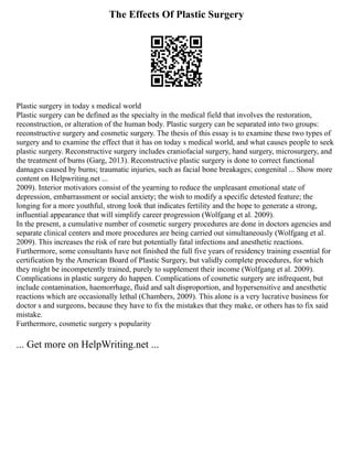 The Effects Of Plastic Surgery
Plastic surgery in today s medical world
Plastic surgery can be defined as the specialty in the medical field that involves the restoration,
reconstruction, or alteration of the human body. Plastic surgery can be separated into two groups:
reconstructive surgery and cosmetic surgery. The thesis of this essay is to examine these two types of
surgery and to examine the effect that it has on today s medical world, and what causes people to seek
plastic surgery. Reconstructive surgery includes craniofacial surgery, hand surgery, microsurgery, and
the treatment of burns (Garg, 2013). Reconstructive plastic surgery is done to correct functional
damages caused by burns; traumatic injuries, such as facial bone breakages; congenital ... Show more
content on Helpwriting.net ...
2009). Interior motivators consist of the yearning to reduce the unpleasant emotional state of
depression, embarrassment or social anxiety; the wish to modify a specific detested feature; the
longing for a more youthful, strong look that indicates fertility and the hope to generate a strong,
influential appearance that will simplify career progression (Wolfgang et al. 2009).
In the present, a cumulative number of cosmetic surgery procedures are done in doctors agencies and
separate clinical centers and more procedures are being carried out simultaneously (Wolfgang et al.
2009). This increases the risk of rare but potentially fatal infections and anesthetic reactions.
Furthermore, some consultants have not finished the full five years of residency training essential for
certification by the American Board of Plastic Surgery, but validly complete procedures, for which
they might be incompetently trained, purely to supplement their income (Wolfgang et al. 2009).
Complications in plastic surgery do happen. Complications of cosmetic surgery are infrequent, but
include contamination, haemorrhage, fluid and salt disproportion, and hypersensitive and anesthetic
reactions which are occasionally lethal (Chambers, 2009). This alone is a very lucrative business for
doctor s and surgeons, because they have to fix the mistakes that they make, or others has to fix said
mistake.
Furthermore, cosmetic surgery s popularity
... Get more on HelpWriting.net ...
 