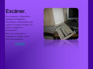 Escáner.
Es un aparato o dispositivo
utilizado en Medicina,
Electrónica e Informática, que
explora el cuerpo humano, un
espacio, imágenes o
documentos.
Reconoce caracteres o
imágenes se emplea como
lector de caracteres.

          Volver
 
