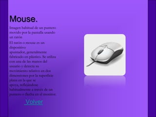 Mouse.
Imagen habitual de un puntero
movido por la pantalla usando
un ratón
El ratón o mouse es un
dispositivo
apuntador, generalmente
fabricado en plástico. Se utiliza
con una de las manos del
usuario y detecta su
movimiento relativo en dos
dimensiones por la superficie
plana en la que se
apoya, reflejándose
habitualmente a través de un
puntero o flecha en el monitor.

           Volver
 