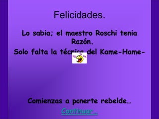 Felicidades.
  Lo sabia; el maestro Roschi tenia
                 Razón.
Solo falta la técnica del Kame-Hame-
                   Ha




   Comienzas a ponerte rebelde…
            Continuar…
 