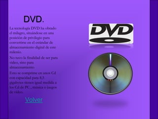 DVD.
La tecnología DVD ha obrado
el milagro, situándose en una
posición de privilegio para
convertirse en el estándar de
almacenamiento digital de este
milenio.
No tuvo la finalidad de ser para
video, sino para
almacenamiento
Esto se comprime en unos Cd
con capacidad para 8,5
gigabytes tienen igual medida a
los Cd de PC , música o juegos
de vídeo.

          Volver
 