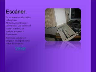 Escáner.
Es un aparato o dispositivo
utilizado en
Medicina, Electrónica e
Informática, que explora el
cuerpo humano, un
espacio, imágenes o
documentos.
Reconoce caracteres o
imágenes se emplea como
lector de caracteres.

          Volver
 
