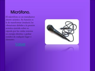 Micrófono.
El micrófono es un transductor
electro acústico. Su función es
la de transformar (traducir) las
vibraciones debidas a la presión
acústica ejercida sobre su
cápsula por las ondas sonoras
en energía eléctrica o grabar
sonidos de cualquier lugar o
elemento.

          Volver
 