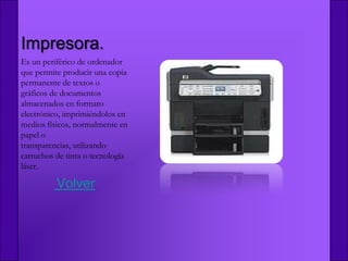 Impresora.
Es un periférico de ordenador
que permite producir una copia
permanente de textos o
gráficos de documentos
almacenados en formato
electrónico, imprimiéndolos en
medios físicos, normalmente en
papel o
transparencias, utilizando
cartuchos de tinta o tecnología
láser.

          Volver
 