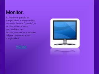 Monitor.
El monitor o pantalla de
computadora, aunque también
es común llamarle "pantalla", es
un dispositivo de salida
que, mediante una
interfaz, muestra los resultados
del procesamiento de una
computadora.


          Volver
 