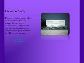 Lector de Disco.

Dispositivo que da lectura a los
datos encontrados en un CD
es muy útil y no solo se
encuentra en la computadora;
sino también hay dispositivos
independientes que reproducen
los CD a la hora que gustes.


          Volver
 