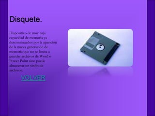 Disquete.
Dispositivo de muy baja
capacidad de memoria ya
descontinuados por la aparición
de la nueva generación de
memoria que no se limita a
guardar archivos de Word o
Power Point sino puede
almacenar un sinfín de
archivos.

       VOLVER
 