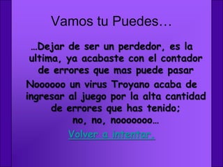 Vamos tu Puedes…
 …Dejar de ser un perdedor, es la
 ultima, ya acabaste con el contador
   de errores que mas puede pasar
Noooooo un virus Troyano acaba de
ingresar al juego por la alta cantidad
      de errores que has tenido;
          no, no, nooooooo…
         Volver a intentar.
 