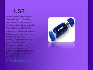 USB.
Es un pequeño dispositivo de
almacenamiento que utiliza
memoria flash para guardar la
información que puede requerir
y no necesita baterías (pilas).
Se han convertido en el sistema
de almacenamiento y transporte
personal de datos más
utilizado, desplazando en este
uso a los tradicionales
disquetes, y a los CD. Se
pueden encontrar en el
mercado fácilmente memorias
de 1, 2, 4, 8, 16, 32, 64, 128 y
hasta 256 GB.
    Ver Resultado…
 