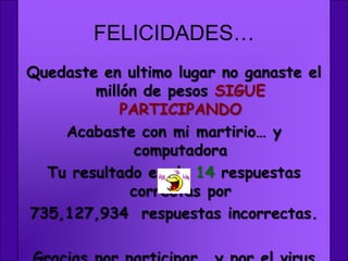 FELICIDADES…
Quedaste en ultimo lugar no ganaste el
        millón de pesos SIGUE
            PARTICIPANDO
    Acabaste con mi martirio… y
              computadora
  Tu resultado es de 14 respuestas
             correctas por
735,127,934 respuestas incorrectas.
 