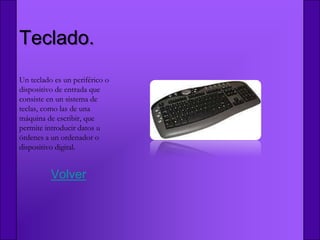 Teclado.
Un teclado es un periférico o
dispositivo de entrada que
consiste en un sistema de
teclas, como las de una
máquina de escribir, que
permite introducir datos u
órdenes a un ordenador o
dispositivo digital.


          Volver
 