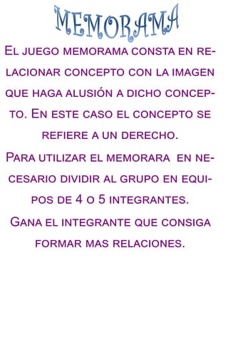 El juego memorama consta en re-
lacionar concepto con la imagen
que haga alusión a dicho concep-
to. En este caso el concepto se
refiere a un derecho.
Para utilizar el memorara en ne-
cesario dividir al grupo en equi-
pos de 4 o 5 integrantes.
Gana el integrante que consiga
formar mas relaciones.