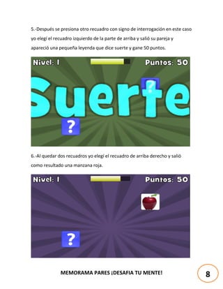MEMORAMA PARES ¡DESAFIA TU MENTE!
5.-Después se presiona otro recuadro con signo de interrogación en este caso
yo elegí el recuadro izquierdo de la parte de arriba y salió su pareja y
apareció una pequeña leyenda que dice suerte y gane 50 puntos.
6.-Al quedar dos recuadros yo elegí el recuadro de arriba derecho y salió
como resultado una manzana roja.
8
 