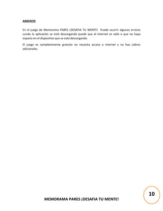 MEMORAMA PARES ¡DESAFIA TU MENTE!
ANEXOS
En el juego de Memorama PARES ¡DESAFIA TU MENTE! Puede ocurrir algunos errores
cundo la aplicación se está descargando puede que el internet se valla o que no haya
espacio en el dispositivo que se está descargando.
El juego es completamente gratuito no necesita acceso a internet y no hay cobros
adicionales.
10
 