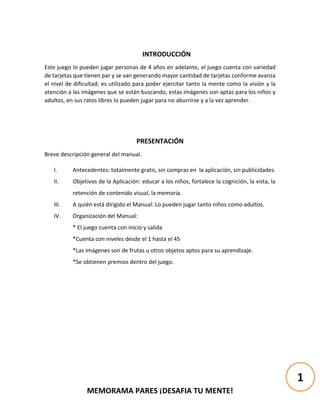 MEMORAMA PARES ¡DESAFIA TU MENTE!
INTRODUCCIÓN
Este juego lo pueden jugar personas de 4 años en adelante, el juego cuenta con variedad
de tarjetas que tienen par y se van generando mayor cantidad de tarjetas conforme avanza
el nivel de dificultad; es utilizado para poder ejercitar tanto la mente como la visión y la
atención a las imágenes que se están buscando, estas imágenes son aptas para los niños y
adultos, en sus ratos libres lo pueden jugar para no aburrirse y a la vez aprender.
PRESENTACIÓN
Breve descripción general del manual.
I. Antecedentes: totalmente gratis, sin compras en la aplicación, sin publicidades.
II. Objetivos de la Aplicación: educar a los niños, fortalece la cognición, la vista, la
retención de contenido visual, la memoria.
III. A quién está dirigido el Manual: Lo pueden jugar tanto niños como adultos.
IV. Organización del Manual:
* El juego cuenta con inicio y salida
*Cuenta con niveles desde el 1 hasta el 45
*Las imágenes son de frutas u otros objetos aptos para su aprendizaje.
*Se obtienen premios dentro del juego.
1
 