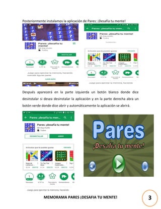 MEMORAMA PARES ¡DESAFIA TU MENTE!
Posteriormente instalamos la aplicación de Pares: ¡Desafía tu mente!
Después aparecerá en la parte izquierda un botón blanco donde dice
desinstalar si desea desinstalar la aplicación y en la parte derecha abra un
botón verde donde dice abrir y automáticamente la aplicación se abrirá.
3
 