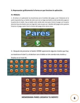 MEMORAMA PARES ¡DESAFIA TU MENTE!
II.-Representar gráficamente la forma en que funciona la aplicación.
III.-Módulo:
1.- Al entrar a la aplicación te encontraras con el nombre del juego y con 3 botones en la
parte izquierda hay un botón de color azul con un logo ese botón es del sonido del juego en
la parte de en medio hay un botón color verde este sirve para iniciar el juego y en la parte
derecha hay otro botón azul con logo de i este es para ver detalles del juego como quienes
hicieron el juego, quien hizo la música del juego entre otras cosas.
2.- Después de presionar el botón VERDE aparecerán algunos niveles que hay
se mostrara el nivel 1 y al deslizar con el dedo se irán viendo más niveles y
finaliza en el nivel 45.
6
 