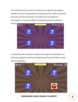 MEMORAMA PARES ¡DESAFIA TU MENTE!
3.-En el primer nivel se muestra 4 cuadros con un signo de interrogación,
también se marca una pequeña barra verde que son los intentos que puedes
hacer para encontrar las parejas escondidas entre esos signos de
interrogación, se muestra también en la parte de arriba los puntos que
realizas.
4.- posteriormente se presiona cualquier de los signos de interrogación en
este caso yo elegí el recuadro de lado derecho de la parte de abajo en este
caso es un jitomate.
7
 