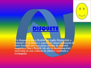 DISQUETE
Un disquete o disco flexible (en inglés floppy disk o
diskette) es un medio o soporte de almacenamiento de
datos formado por una pieza circular de material
magnético, fina y flexible (de ahí su denominación)
encerrada en una cubierta de plástico cuadrada o
rectangular.
 